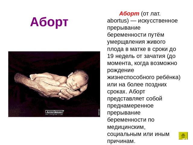 Аборт Аборт (от лат. abortus) — искусственное прерывание беременности путём умерщвления живого плода в матке в сроки до 19 недель от зачатия (до момента, когда возможно рождение жизнеспособного ребёнка) или на более поздних сроках. Аборт представляе…