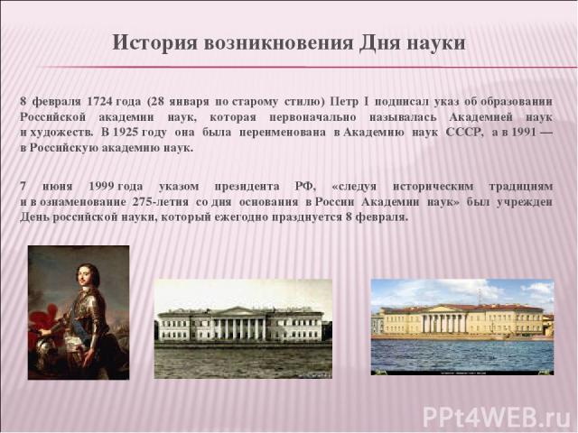8 февраля 1724 года (28 января по старому стилю) Петр I подписал указ об образовании Российской академии наук, которая первоначально называлась Академией наук и художеств. В 1925 году она была переименована в Академию наук СССР, а в 1991 — в Российс…