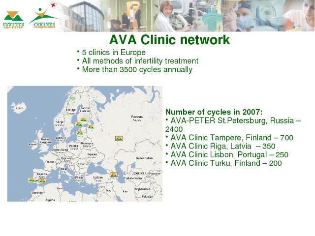 AVA Clinic network 5 clinics in Europe All methods of infertility treatment More than 3500 cycles annually Number of cycles in 2007: AVA-PETER St.Petersburg, Russia – 2400 AVA Clinic Tampere, Finland – 700 AVA Clinic Riga, Latvia – 350 AVA Clinic Li…