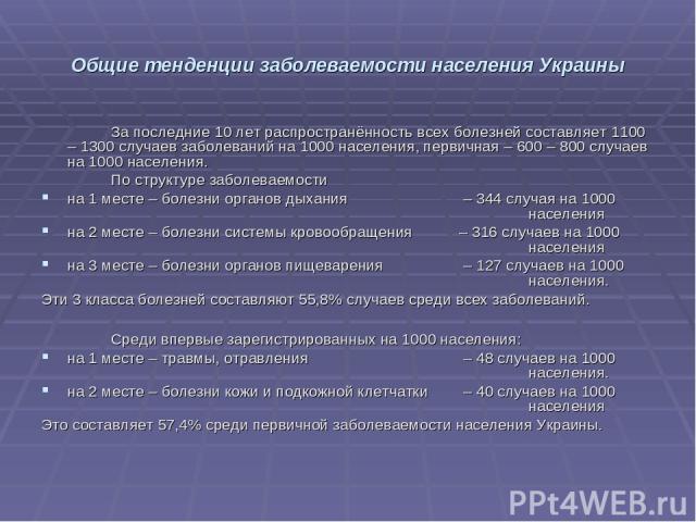 Общие тенденции заболеваемости населения Украины За последние 10 лет распространённость всех болезней составляет 1100 – 1300 случаев заболеваний на 1000 населения, первичная – 600 – 800 случаев на 1000 населения. По структуре заболеваемости на 1 мес…