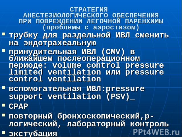 СТРАТЕГИЯ АНЕСТЕЗИОЛОГИЧЕСКОГО ОБЕСПЕЧЕНИЯ ПРИ ПОВРЕЖДЕНИИ ЛЕГОЧНОЙ ПАРЕНХИМЫ (проблемы с аэростазом) трубку для раздельной ИВЛ сменить на эндотрахеальную принудительная ИВЛ (CMV) в ближайшем послеоперационном периоде: volume control pressure limite…