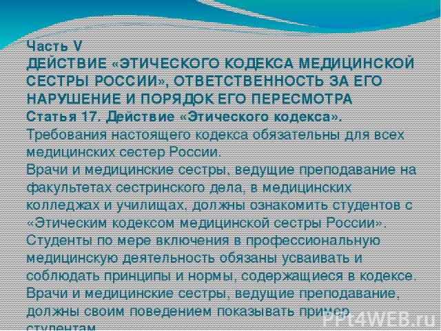 Часть V ДЕЙСТВИЕ «ЭТИЧЕСКОГО КОДЕКСА МЕДИЦИНСКОЙ СЕСТРЫ РОССИИ», ОТВЕТСТВЕННОСТЬ ЗА ЕГО НАРУШЕНИЕ И ПОРЯДОК ЕГО ПЕРЕСМОТРА Статья 17. Действие «Этического кодекса». Требования настоящего кодекса обязательны для всех медицинских сестер России. Врачи …