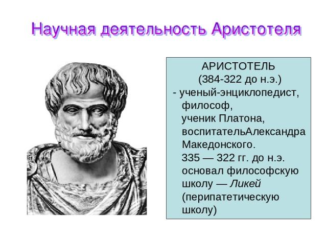 АРИСТОТЕЛЬ (384-322 до н.э.) - ученый-энциклопедист, философ, ученик Платона, воспитательАлександра Македонского. 335 — 322 гг. до н.э. основал философскую школу — Ликей (перипатетическую школу)