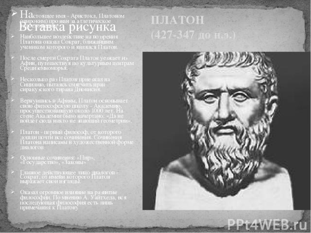 ПЛАТОН (427-347 до н.э.) Настоящее имя - Аристокл, Платоном (широким) прозван за атлетическое телосложение. Наибольшее воздействие на воззрения Платона оказал Сократ, ближайшим учеником которого и являлся Платон. После смерти Сократа Платон уезжает …