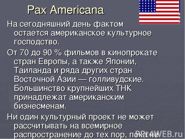 Pax Americana На сегодняшний день фактом остается американское культурное господство. От 70 до 90 % фильмов в кинопрокате стран Европы, а также Японии, Таиланда и ряда других стран Восточной Азии — голливудские. Большинство крупнейших ТНК принадлежа…