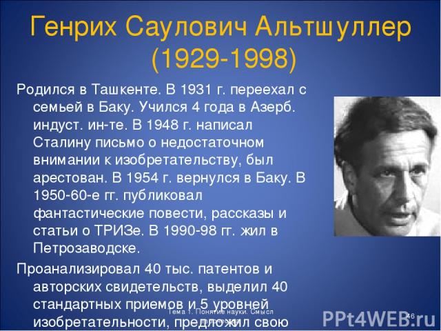 Генрих Саулович Альтшуллер (1929-1998) Родился в Ташкенте. В 1931 г. переехал с семьей в Баку. Учился 4 года в Азерб. индуст. ин-те. В 1948 г. написал Сталину письмо о недостаточном внимании к изобретательству, был арестован. В 1954 г. вернулся в Ба…