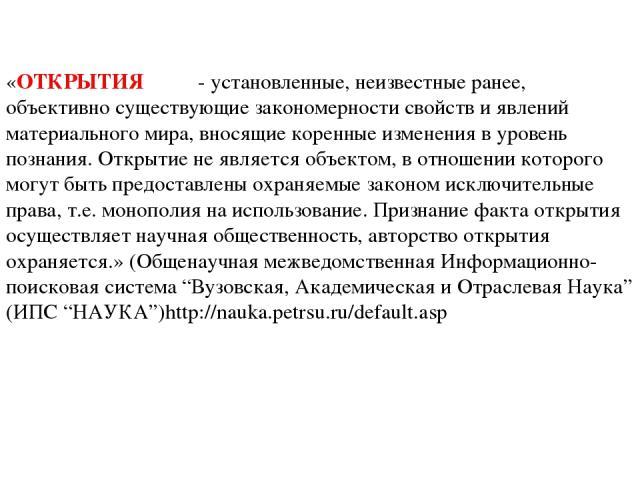 «ОТКРЫТИЯ - установленные, неизвестные ранее, объективно существующие закономерности свойств и явлений материального мира, вносящие коренные изменения в уровень познания. Открытие не является объектом, в отношении которого могут быть предоставлены о…