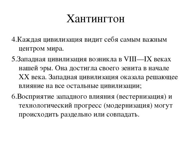 Хантингтон 4.Каждая цивилизация видит себя самым важным центром мира. 5.Западная цивилизация возникла в VIII—IX веках нашей эры. Она достигла своего зенита в начале XX века. Западная цивилизация оказала решающее влияние на все остальные цивилизации;…