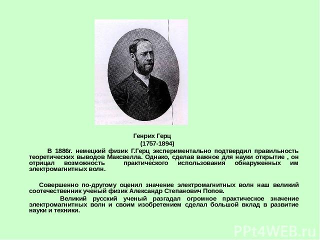 Генрих Герц (1757-1894) В 1886г. немецкий физик Г.Герц экспериментально подтвердил правильность теоретических выводов Максвелла. Однако, сделав важное для науки открытие , он отрицал возможность практического использования обнаруженных им электромаг…