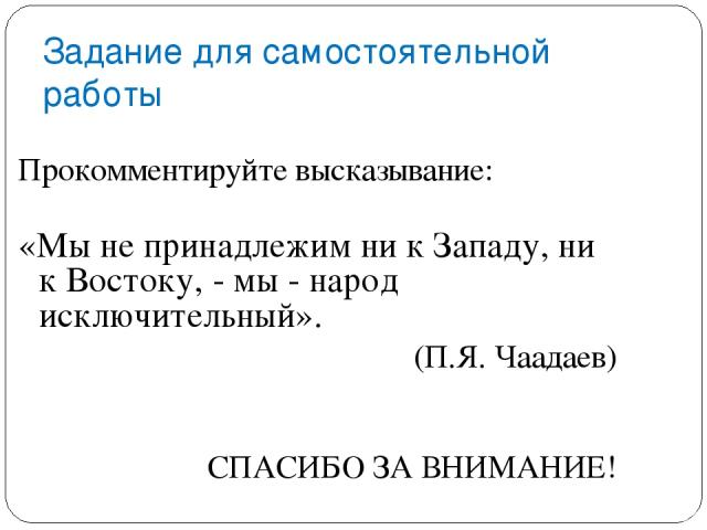 Задание для самостоятельной работы Прокомментируйте высказывание: «Мы не принадлежим ни к Западу, ни к Востоку, - мы - народ исключительный». (П.Я. Чаадаев) СПАСИБО ЗА ВНИМАНИЕ!