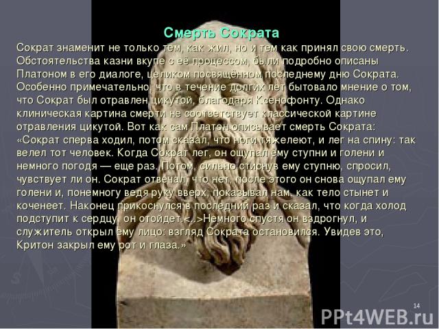 * Смерть Сократа Сократ знаменит не только тем, как жил, но и тем как принял свою смерть. Обстоятельства казни вкупе с её процессом, были подробно описаны Платоном в его диалоге, целиком посвящённом последнему дню Сократа. Особенно примечательно, чт…