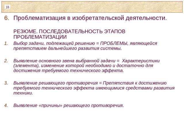 Проблематизация в изобретательской деятельности. РЕЗЮМЕ. ПОСЛЕДОВАТЕЛЬНОСТЬ ЭТАПОВ ПРОБЛЕМАТИЗАЦИИ Выбор задачи, подлежащей решению = ПРОБЛЕМЫ, являющейся препятствием дальнейшего развития системы. Выявление основного звена выбранной задачи = Характ…