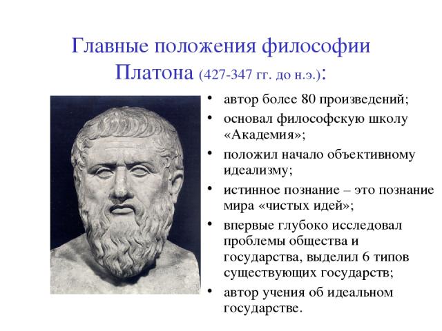 Главные положения философии Платона (427-347 гг. до н.э.): автор более 80 произведений; основал философскую школу «Академия»; положил начало объективному идеализму; истинное познание – это познание мира «чистых идей»; впервые глубоко исследовал проб…