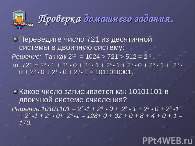 Проверка домашнего задания. Переведите число 721 из десятичной системы в двоичную систему: Решение: Так как 210 = 1024 > 721 > 512 = 2 9 , то 721 = 29 • 1 + 28 • 0 + 27 • 1 + 26 • 1 + 25 • 0 + 24 • 1 + 23 • 0 + 22 • 0 + 21 • 0 + 20 • 1 = 10110100012…