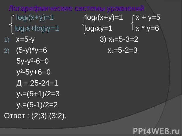 Логарифмические системы уравнений log5(x+y)=1 log5(x+y)=1 x + y=5 log6x+log6y=1 log6xy=1 x * y=6 x=5-y 3) x1=5-3=2 (5-y)*y=6 x2=5-2=3 5y-y²-6=0 y²-5y+6=0 Д = 25-24=1 y1=(5+1)/2=3 y2=(5-1)/2=2 Ответ : (2;3),(3;2).