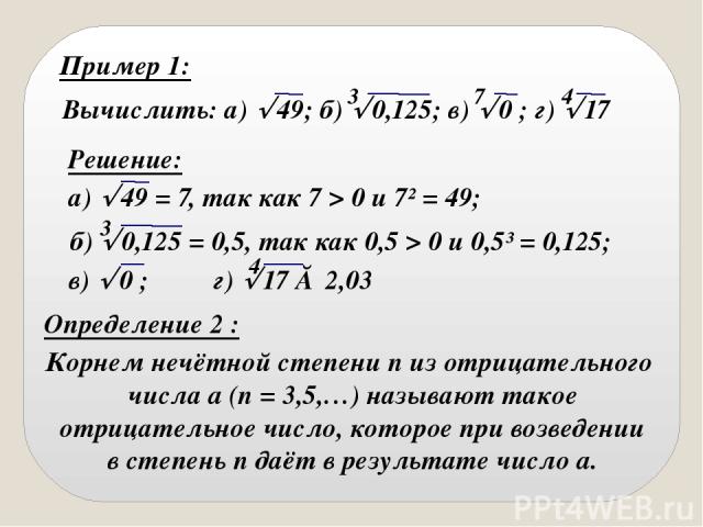 Пример 1: Вычислить: а) 49; б) 0,125; в) 0 ; г) 17 3 7 4 Решение: а) 49 = 7, так как 7 > 0 и 7² = 49; 3 б) 0,125 = 0,5, так как 0,5 > 0 и 0,5³ = 0,125; в) 0 ; г) 17 ≈ 2,03 4 Определение 2 : Корнем нечётной степени n из отрицательного числа a (n = 3,…