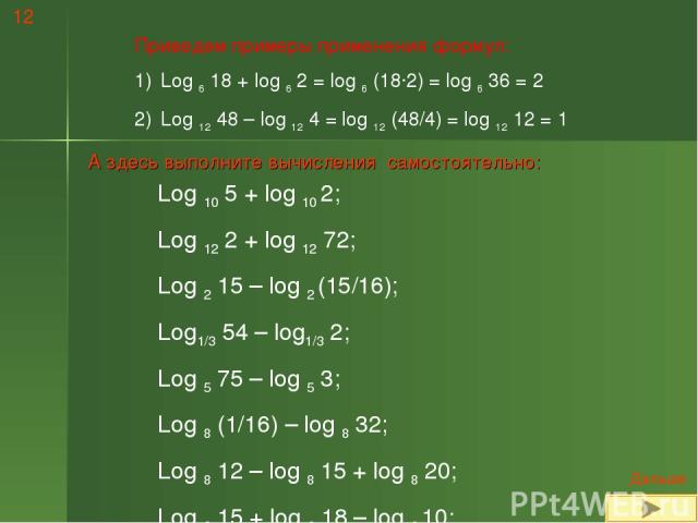 Приведем примеры применения формул: Log 6 18 + log 6 2 = log 6 (18·2) = log 6 36 = 2 Log 12 48 – log 12 4 = log 12 (48/4) = log 12 12 = 1 А здесь выполните вычисления самостоятельно: Log 10 5 + log 10 2; Log 12 2 + log 12 72; Log 2 15 – log 2 (15/16…