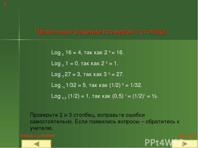 7 Правильное решение примеров 1 столбца: Log 2 16 = 4, так как 2 4 = 16. Log 2 1 = 0, так как 2 0 = 1. Log 3 27 = 3, так как 3 3 = 27. Log ½ 1/32 = 5, так как (1/2) 5 = 1/32. Log 0,5 (1/2) = 1, так как (0,5) 1 = (1/2)1 = ½. Проверьте 2 и 3 столбец, …