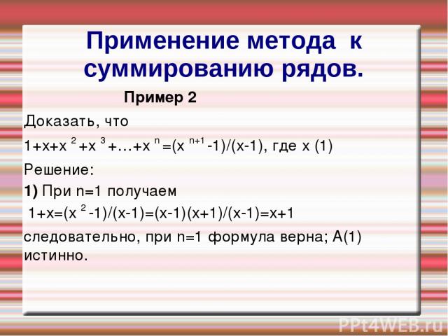 Применение метода к суммированию рядов. Пример 2 Доказать, что 1+х+х 2 +х 3 +…+х n =(х n+1 -1)/(х-1), где х (1) Решение: 1) При n=1 получаем 1+х=(х 2 -1)/(х-1)=(х-1)(х+1)/(х-1)=х+1 следовательно, при n=1 формула верна; А(1) истинно.