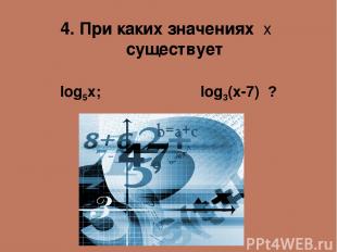 4. При каких значениях х существует log5x; log3(x-7) ?