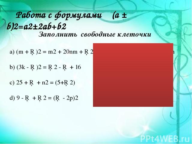 Работа с формулами (a ± b)2=a2±2ab+b2 Заполнить свободные клеточки а) (m + □)2 = m2 + 20nm + □2 b) (3k - □)2 = □2 - □ + 16 c) 25 + □ + n2 = (5+□2) d) 9 - □ + □2 = (□ - 2p)2 (m+10n)2=m2+20mn+100n (3k-4)2=9k2-24k+16 25+10n+n2=(5+n2) (9-12p+4p2)=(3-2p)2