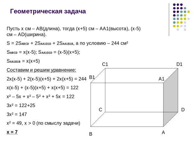 Геометрическая задача Пусть x см – AB(длина), тогда (x+5) cм – AA1(высота), (x-5) см – AD(ширина). S = 2SABCD + 2SAA1D1D + 2SAA1B1B, а по условию – 244 см² SABCD = x(x-5); SAA1D1D = (x-5)(x+5); SAA1B1B = x(x+5) Составим и решим уравнение: 2x(x-5) + …