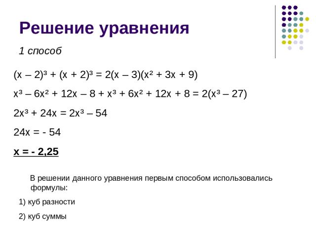 Решение уравнения (x – 2)³ + (x + 2)³ = 2(x – 3)(x² + 3x + 9) x³ – 6x² + 12x – 8 + x³ + 6x² + 12x + 8 = 2(x³ – 27) 2x³ + 24x = 2x³ – 54 24x = - 54 x = - 2,25 1 способ В решении данного уравнения первым способом использовались формулы: 1) куб разност…