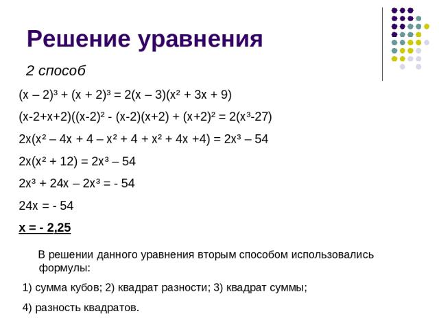 Решение уравнения (x – 2)³ + (x + 2)³ = 2(x – 3)(x² + 3x + 9) (x-2+x+2)((x-2)² - (x-2)(x+2) + (x+2)² = 2(x³-27) 2x(x² – 4x + 4 – x² + 4 + x² + 4x +4) = 2x³ – 54 2x(x² + 12) = 2x³ – 54 2x³ + 24x – 2x³ = - 54 24x = - 54 x = - 2,25 2 способ В решении д…