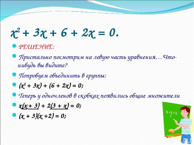 x2 + 3x + 6 + 2x = 0. РЕШЕНИЕ: Пристально посмотрим на левую часть уравнения…Что-нибудь вы видите? Попробуем объединить в группы: (x2 + 3x) + (6 + 2x) = 0; Теперь у одночленов в скобках появились общие множители х(x + 3) + 2(3 + x) = 0; (х + 3)(х +2) = 0;