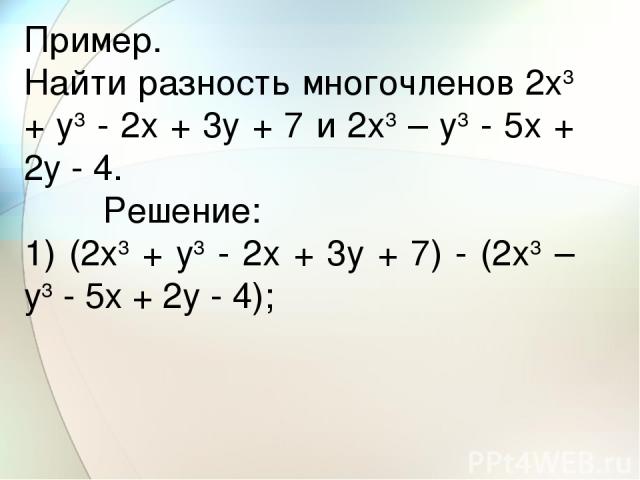 Пример. Найти разность многочленов 2x3 + y3 - 2x + 3y + 7 и 2x3 – y3 - 5x + 2y - 4.         Решение: 1) (2x3 + y3 - 2x + 3y + 7) - (2x3 – y3 - 5x + 2y - 4);