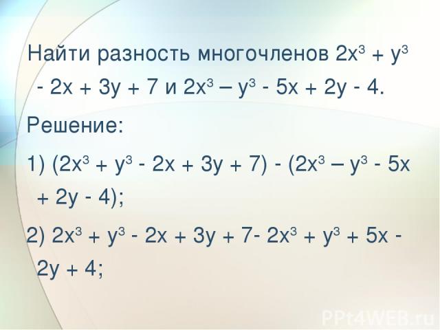 Найти разность многочленов 2x3 + y3 - 2x + 3y + 7 и 2x3 – y3 - 5x + 2y - 4. Решение: 1) (2x3 + y3 - 2x + 3y + 7) - (2x3 – y3 - 5x + 2y - 4); 2) 2x3 + y3 - 2x + 3y + 7- 2x3 + y3 + 5x - 2y + 4;