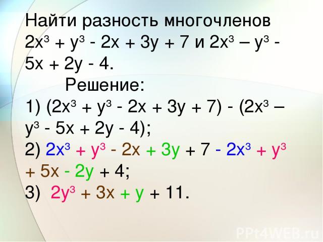 Найти разность многочленов 2x3 + y3 - 2x + 3y + 7 и 2x3 – y3 - 5x + 2y - 4.         Решение: 1) (2x3 + y3 - 2x + 3y + 7) - (2x3 – y3 - 5x + 2y - 4); 2) 2x3 + y3 - 2x + 3y + 7 - 2x3 + y3 + 5x - 2y + 4; 3)  2y3 + 3x + y + 11.
