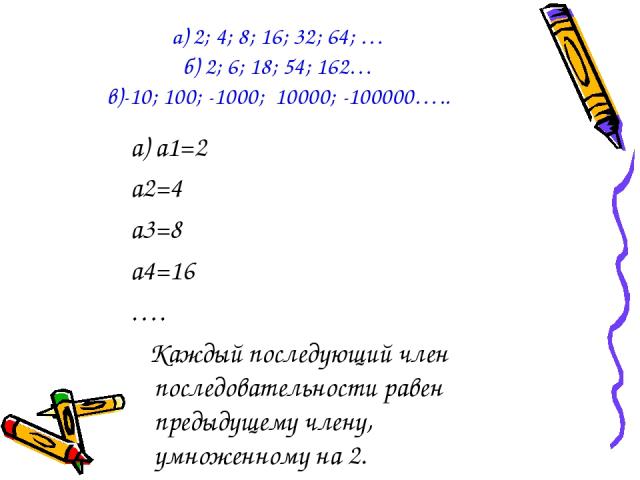 а) 2; 4; 8; 16; 32; 64; … б) 2; 6; 18; 54; 162… в)-10; 100; -1000; 10000; -100000….. а) а1=2 а2=4 а3=8 а4=16 …. Каждый последующий член последовательности равен предыдущему члену, умноженному на 2.