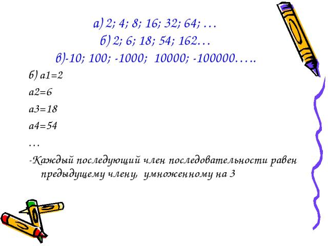 б) а1=2 а2=6 а3=18 а4=54 … -Каждый последующий член последовательности равен предыдущему члену, умноженному на 3 а) 2; 4; 8; 16; 32; 64; … б) 2; 6; 18; 54; 162… в)-10; 100; -1000; 10000; -100000…..
