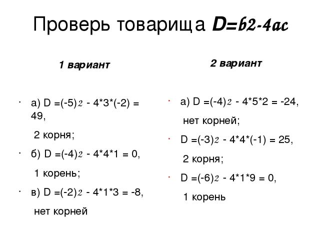 Проверь товарища D=b2-4ac 1 вариант а) D =(-5)2 - 4*3*(-2) = 49, 2 корня; б) D =(-4)2 - 4*4*1 = 0, 1 корень; в) D =(-2)2 - 4*1*3 = -8, нет корней 2 вариант а) D =(-4)2 - 4*5*2 = -24, нет корней; D =(-3)2 - 4*4*(-1) = 25, 2 корня; D =(-6)2 - 4*1*9 = …