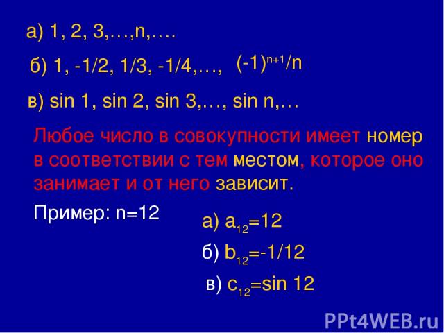 а) 1, 2, 3,…,n,…. б) 1, -1/2, 1/3, -1/4,…, (-1)n+1/n в) sin 1, sin 2, sin 3,…, sin n,… Любое число в совокупности имеет номер в соответствии с тем местом, которое оно занимает и от него зависит. Пример: n=12 а) a12=12 б) b12=-1/12 в) c12=sin 12