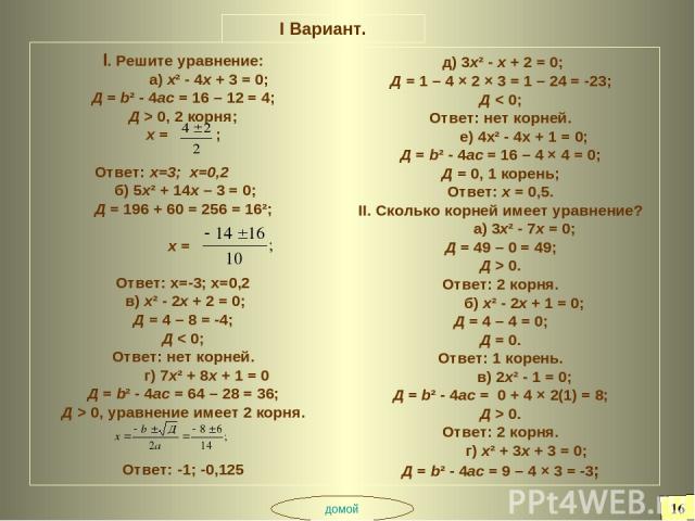 I Вариант. I. Решите уравнение: а) х² - 4х + 3 = 0; Д = b² - 4ас = 16 – 12 = 4; Д > 0, 2 корня; х = ; Ответ: х=3; х=0,2 б) 5х² + 14х – 3 = 0; Д = 196 + 60 = 256 = 16²; х = Ответ: х=-3; х=0,2 в) х² - 2х + 2 = 0; Д = 4 – 8 = -4; Д < 0; Ответ: нет корн…