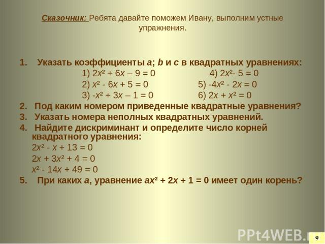 Сказочник: Ребята давайте поможем Ивану, выполним устные упражнения. 1. Указать коэффициенты а; b и с в квадратных уравнениях: 1) 2х² + 6х – 9 = 0 4) 2х²- 5 = 0 2) х² - 6х + 5 = 0 5) -4х² - 2х = 0 3) -х² + 3х – 1 = 0 6) 2х + х² = 0 2. Под каким номе…