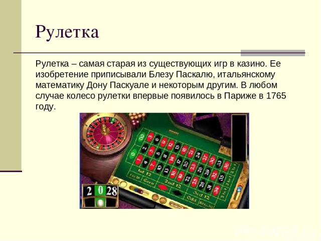 Рулетка Рулетка – самая старая из существующих игр в казино. Ее изобретение приписывали Блезу Паскалю, итальянскому математику Дону Паскуале и некоторым другим. В любом случае колесо рулетки впервые появилось в Париже в 1765 году.