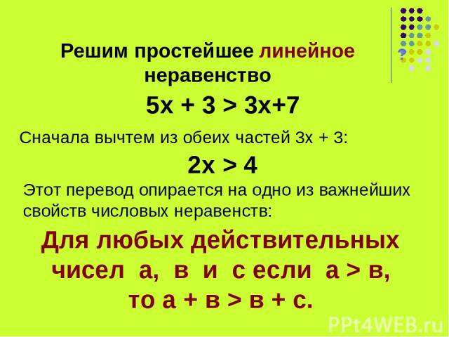 Решим простейшее линейное неравенство ? 5х + 3 > 3х+7 Сначала вычтем из обеих частей 3х + 3: 2х > 4 Этот перевод опирается на одно из важнейших свойств числовых неравенств: Для любых действительных чисел а, в и с если а > в, то а + в > в + с.