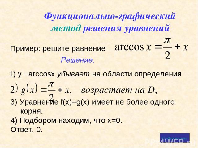 Функционально-графический метод решения уравнений Пример: решите равнение 3) Уравнение f(x)=g(x) имеет не более одного корня. 4) Подбором находим, что x=0. Ответ. 0. Решение. Содержание 1) у =arccosx убывает на области определения