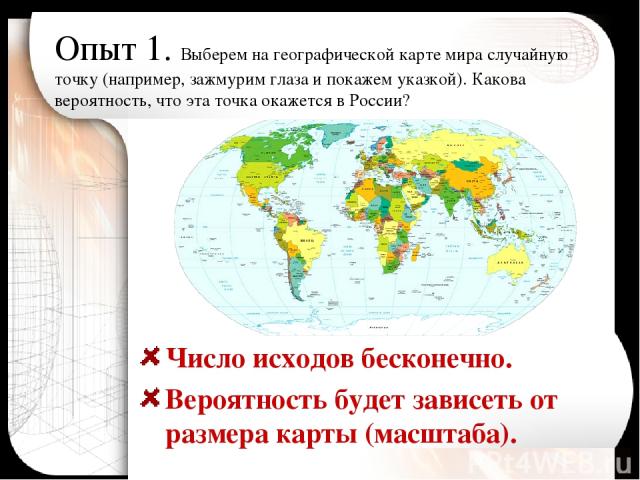 Опыт 1. Выберем на географической карте мира случайную точку (например, зажмурим глаза и покажем указкой). Какова вероятность, что эта точка окажется в России? Число исходов бесконечно. Вероятность будет зависеть от размера карты (масштаба).