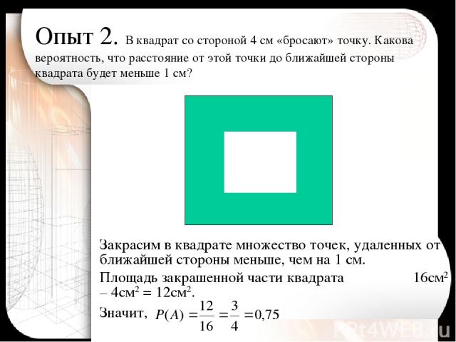 Опыт 2. В квадрат со стороной 4 см «бросают» точку. Какова вероятность, что расстояние от этой точки до ближайшей стороны квадрата будет меньше 1 см? Закрасим в квадрате множество точек, удаленных от ближайшей стороны меньше, чем на 1 см. Площадь за…