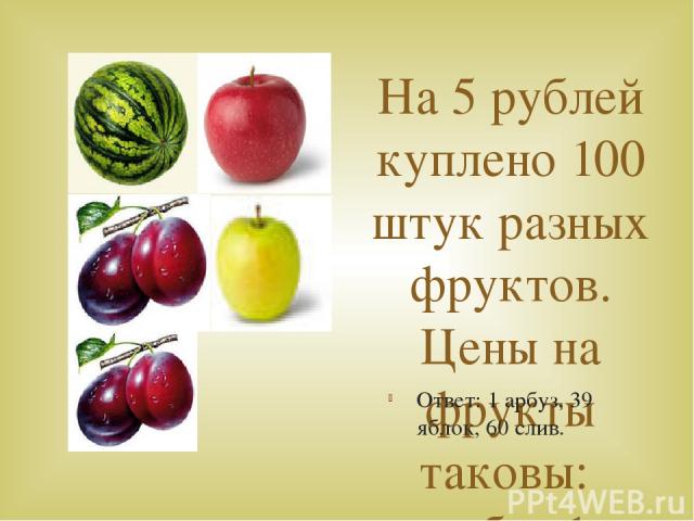 На 5 рублей куплено 100 штук разных фруктов. Цены на фрукты таковы: арбуз 1 штука 50 коп, яблоко 1 штука 10 коп, слива 1 штука 1 коп. Сколько фруктов каждого рода было куплено? Ответ: 1 арбуз, 39 яблок, 60 слив.