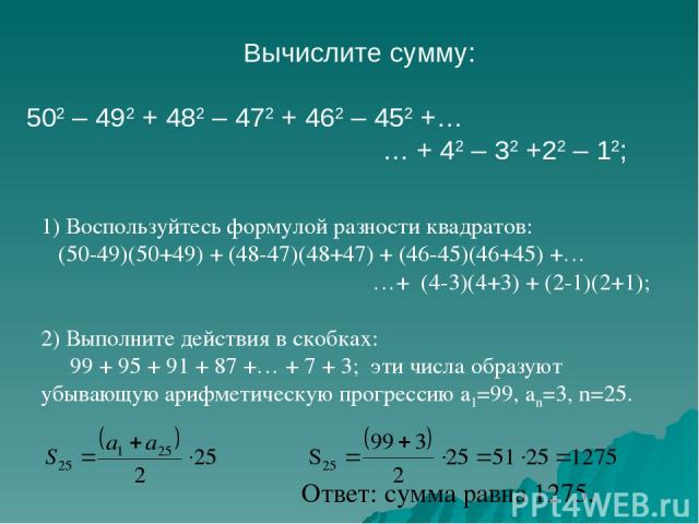 Вычислите сумму: 502 – 492 + 482 – 472 + 462 – 452 +… … + 42 – 32 +22 – 12; 1) Воспользуйтесь формулой разности квадратов: (50-49)(50+49) + (48-47)(48+47) + (46-45)(46+45) +… …+ (4-3)(4+3) + (2-1)(2+1); 2) Выполните действия в скобках: 99 + 95 + 91 …