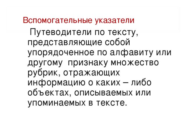 Вспомогательные указатели Путеводители по тексту, представляющие собой упорядоченное по алфавиту или другому признаку множество рубрик, отражающих информацию о каких – либо объектах, описываемых или упоминаемых в тексте.