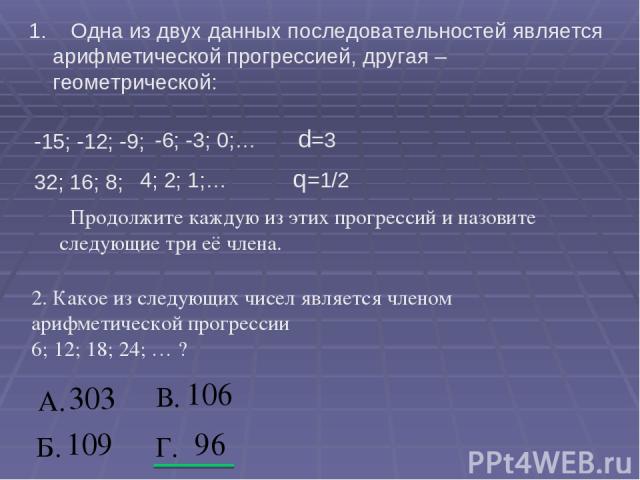 1. Одна из двух данных последовательностей является арифметической прогрессией, другая – геометрической: -15; -12; -9; -6; -3; 0;… d=3 32; 16; 8; 4; 2; 1;… q=1/2 Продолжите каждую из этих прогрессий и назовите следующие три её члена. 2. Какое из сле…