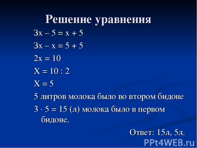 Решение уравнения Зх – 5 = х + 5 Зх – х = 5 + 5 2х = 10 Х = 10 : 2 Х = 5 5 литров молока было во втором бидоне 3 · 5 = 15 (л) молока было в первом бидоне. Ответ: 15л, 5л.