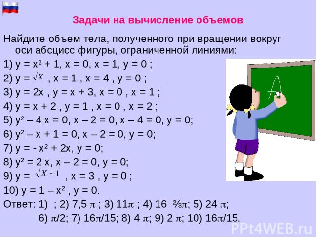 Найдите объем тела, полученного при вращении вокруг оси абсцисс фигуры, ограниченной линиями: 1) y = x2 + 1, x = 0, x = 1, y = 0 ; 2) y = , x = 1 , x = 4 , y = 0 ; 3) y = 2x , y = x + 3, x = 0 , x = 1 ; 4) y = x + 2 , y = 1 , x = 0 , x = 2 ; 5) у2 –…