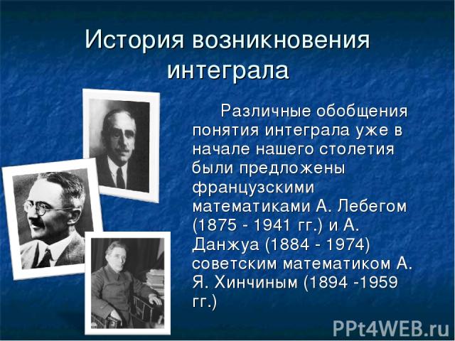 История возникновения интеграла Различные обобщения понятия интеграла уже в начале нашего столетия были предложены французскими математиками А. Лебегом (1875 - 1941 гг.) и А. Данжуа (1884 - 1974) советским математиком А. Я. Хинчиным (1894 -1959 гг.) 